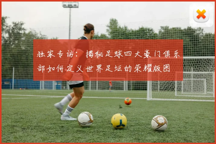 独家专访:揭秘足球四大豪门俱乐部如何定义世界足坛的荣耀版图