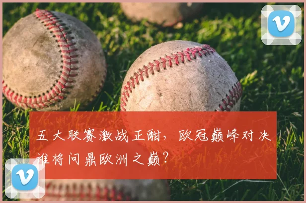 五大联赛激战正酣，欧冠巅峰对决谁将问鼎欧洲之巅？