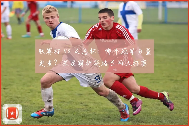 联赛杯 vs 足总杯：哪个冠军分量更重？深度解析英格兰两大杯赛