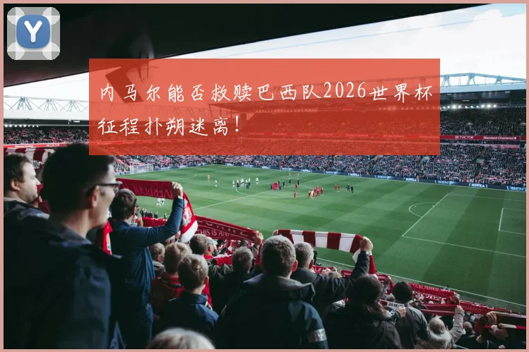 内马尔能否救赎巴西队2026世界杯征程扑朔迷离！