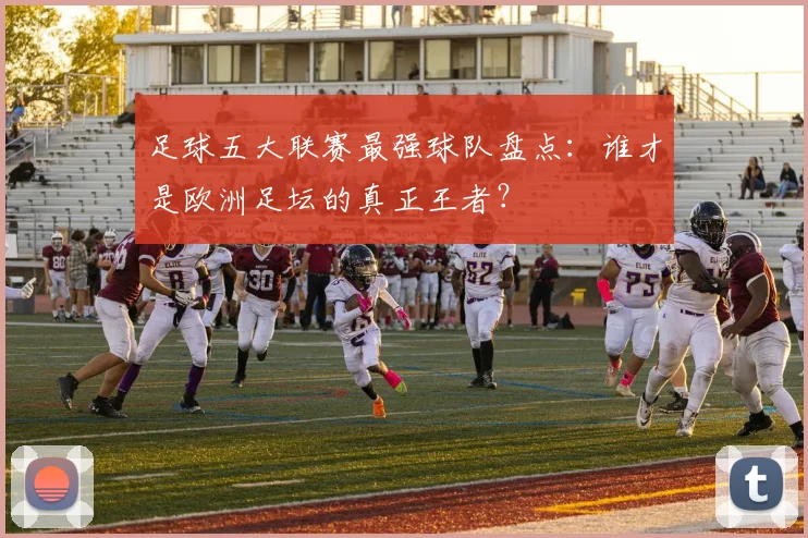 足球五大联赛最强球队盘点：谁才是欧洲足坛的真正王者？