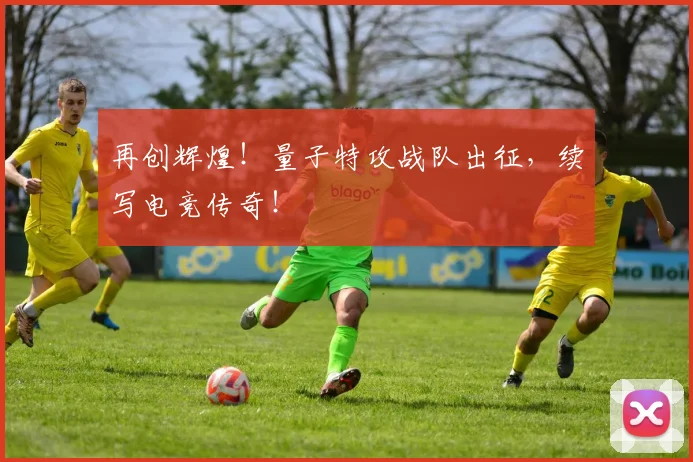 再创辉煌!量子特攻战队出征,续写电竞传奇!