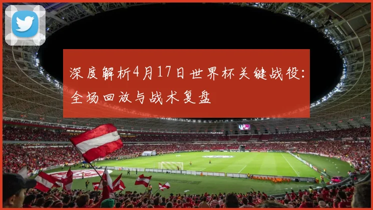 深度解析4月17日世界杯关键战役:全场回放与战术复盘