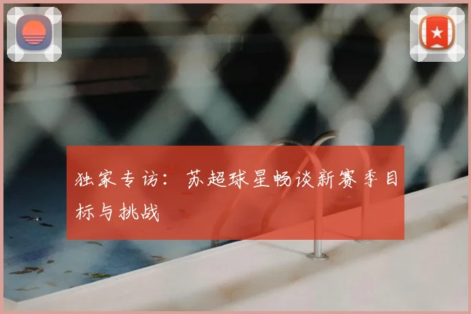 独家专访：苏超球星畅谈新赛季目标与挑战