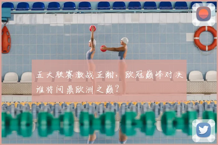五大联赛激战正酣，欧冠巅峰对决谁将问鼎欧洲之巅？