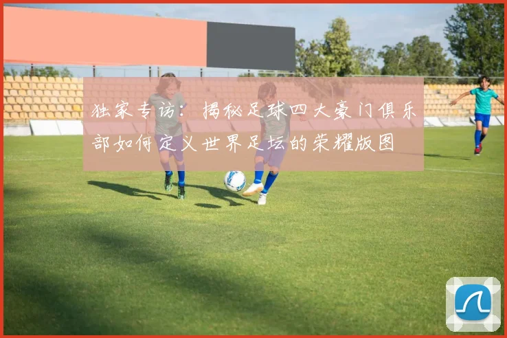 独家专访：揭秘足球四大豪门俱乐部如何定义世界足坛的荣耀版图