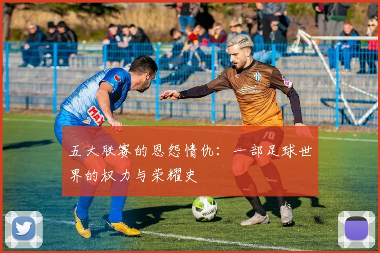 五大联赛的恩怨情仇：一部足球世界的权力与荣耀史