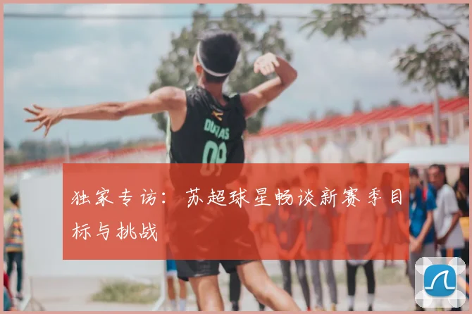 独家专访：苏超球星畅谈新赛季目标与挑战